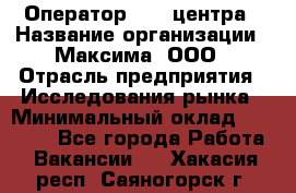 Оператор Call-центра › Название организации ­ Максима, ООО › Отрасль предприятия ­ Исследования рынка › Минимальный оклад ­ 14 000 - Все города Работа » Вакансии   . Хакасия респ.,Саяногорск г.